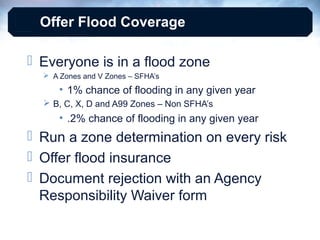Offer Flood Coverage
 Everyone is in a flood zone
 A Zones and V Zones – SFHA’s

• 1% chance of flooding in any given year
 B, C, X, D and A99 Zones – Non SFHA’s

• .2% chance of flooding in any given year

 Run a zone determination on every risk
 Offer flood insurance
 Document rejection with an Agency
Responsibility Waiver form

 