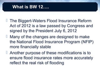 What is BW 12….
 The Biggert-Waters Flood Insurance Reform
Act of 2012 is a law passed by Congress and
signed by the President July 6, 2012
 Many of the changes are designed to make
the National Flood Insurance Program (NFIP)
more financially stable
 Another purpose of these modifications is to
ensure flood insurance rates more accurately
reflect the real risk of flooding

 