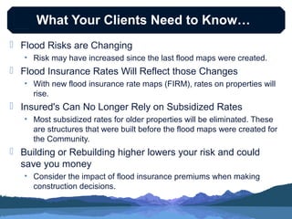 What Your Clients Need to Know…
 Flood Risks are Changing
• Risk may have increased since the last flood maps were created.

 Flood Insurance Rates Will Reflect those Changes
• With new flood insurance rate maps (FIRM), rates on properties will
rise.

 Insured's Can No Longer Rely on Subsidized Rates
• Most subsidized rates for older properties will be eliminated. These
are structures that were built before the flood maps were created for
the Community.

 Building or Rebuilding higher lowers your risk and could
save you money
• Consider the impact of flood insurance premiums when making
construction decisions.

 