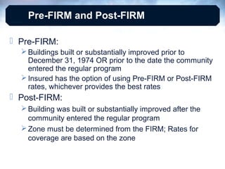 Pre-FIRM and Post-FIRM
 Pre-FIRM:
 Buildings built or substantially improved prior to
December 31, 1974 OR prior to the date the community
entered the regular program
 Insured has the option of using Pre-FIRM or Post-FIRM
rates, whichever provides the best rates

 Post-FIRM:
 Building was built or substantially improved after the
community entered the regular program
 Zone must be determined from the FIRM; Rates for
coverage are based on the zone

 