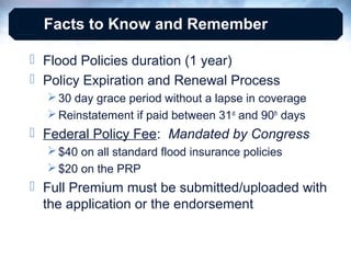 Facts to Know and Remember
 Flood Policies duration (1 year)
 Policy Expiration and Renewal Process
 30 day grace period without a lapse in coverage
 Reinstatement if paid between 31st and 90th days

 Federal Policy Fee: Mandated by Congress
 $40 on all standard flood insurance policies
 $20 on the PRP

 Full Premium must be submitted/uploaded with
the application or the endorsement

 