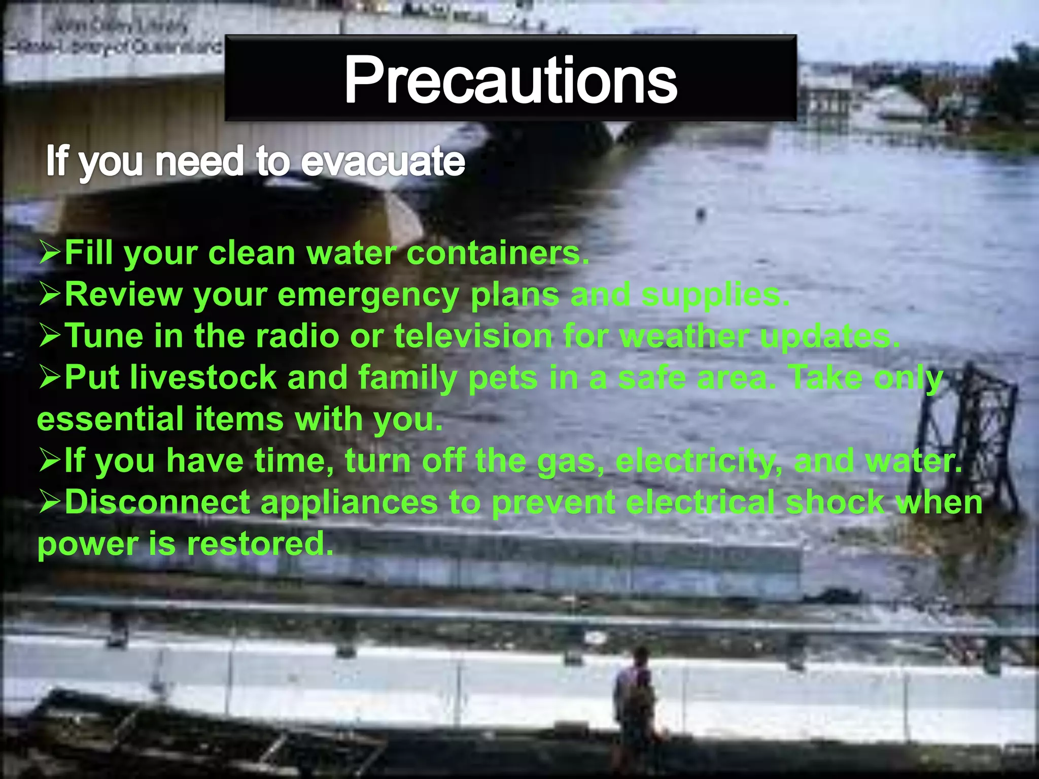 : -
Fill your clean water containers.
Review your emergency plans and supplies.
Tune in the radio or television for weather updates.
Put livestock and family pets in a safe area. Take only
essential items with you.
If you have time, turn off the gas, electricity, and water.
Disconnect appliances to prevent electrical shock when
power is restored.
 