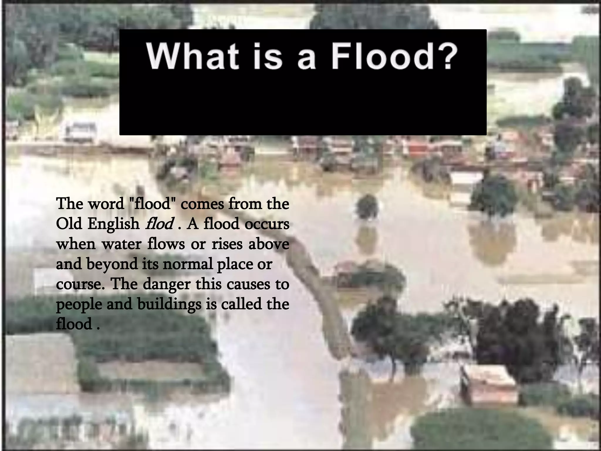 The word "flood" comes from the
Old English flod . A flood occurs
when water flows or rises above
and beyond its normal place or
course. The danger this causes to
people and buildings is called the
flood .
 