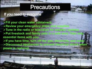 : -
Fill your clean water containers.
Review your emergency plans and supplies.
Tune in the radio or television for weather updates.
Put livestock and family pets in a safe area. Take only
essential items with you.
If you have time, turn off the gas, electricity, and water.
Disconnect appliances to prevent electrical shock when
power is restored.
 