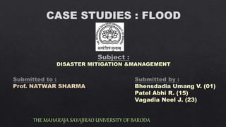 CASE STUDIES : FLOOD
THE MAHARAJA SAYAJIRAO UNIVERSITY OF BARODA
Submitted to :
Prof. NATWAR SHARMA
Submitted by :
Bhensdadia Umang V. (01)
Patel Abhi R. (15)
Vagadia Neel J. (23)
 
