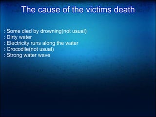 The cause of the victims death
: Some died by drowning(not usual)
: Dirty water
: Electricity runs along the water
: Crocodile(not usual)
: Strong water wave