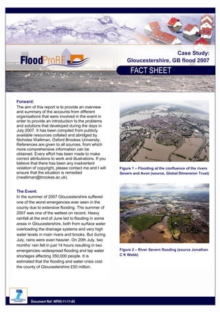 Case Study:
Gloucestershire, GB flood 2007

Forward:
The aim of this report is to provide an overview
and summary of the accounts from different
organisations that were involved in the event in
order to provide an introduction to the problems
and solutions that developed during the days in
July 2007. It has been compiled from publicly
available resources collated and abridged by
Nicholas Walliman, Oxford Brookes University.
References are given to all sources, from which
more comprehensive information can be
obtained. Every effort has been made to make
correct attributions to work and illustrations. If you
believe that there has been any inadvertent
violation of copyright, please contact me and I will
ensure that the situation is remedied
(nwalliman@brookes.ac.uk).
The Event:
In the summer of 2007 Gloucestershire suffered
one of the worst emergencies ever seen in the
county due to extensive flooding. The summer of
2007 was one of the wettest on record. Heavy
rainfall at the end of June led to flooding in some
areas in Gloucestershire, both from surface water
overloading the drainage systems and very high
water levels in main rivers and brooks. But during
July, rains were even heavier. On 20th July, two
months‟ rain fell in just 14 hours resulting in two
emergencies–widespread flooding and tap water
shortages affecting 350,000 people. It is
estimated that the flooding and water crisis cost
the county of Gloucestershire £50 million.

Document Ref: WP05-11-11-05

Figure 1 – Flooding at the confluence of the rivers
Severn and Avon (source, Global Dimension Trust)

Figure 2 – River Severn flooding (source Jonathan
C K Webb)

 