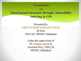Presentation
on
Flood hazard measures through vulnerability
indexing in GIS
Presented by
AMIT KUMAR SAHA(2017GI12)
M.Tech
GIS Cell, MNNIT Allahabad
Under the supervision of
Dr. Sonam Agrawal
Assistant Prof., GIS Cell
MNNIT Allahabad
 