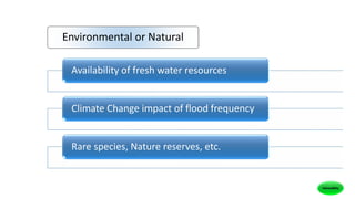 Availability of fresh water resources
Climate Change impact of flood frequency
Rare species, Nature reserves, etc.
Environmental or Natural
 