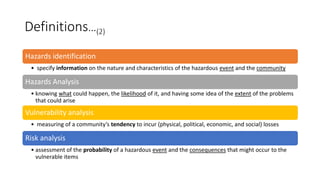 Definitions…(2)
Hazards identification
• specify information on the nature and characteristics of the hazardous event and the community
Hazards Analysis
• knowing what could happen, the likelihood of it, and having some idea of the extent of the problems
that could arise
Vulnerability analysis
• measuring of a community’s tendency to incur (physical, political, economic, and social) losses
Risk analysis
• assessment of the probability of a hazardous event and the consequences that might occur to the
vulnerable items
 