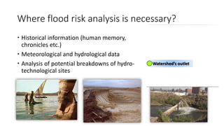 Where flood risk analysis is necessary?
 Historical information (human memory,
chronicles etc.)
 Meteorological and hydrological data
 Analysis of potential breakdowns of hydro-
technological sites
Watershed’s outlet
 