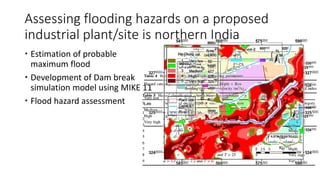  Estimation of probable
maximum flood
 Development of Dam break
simulation model using MIKE 11
 Flood hazard assessment
Assessing flooding hazards on a proposed
industrial plant/site is northern India
 