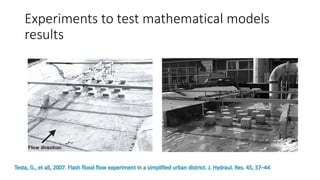 Experiments to test mathematical models
results
Testa, G., et all, 2007. Flash flood flow experiment in a simplified urban district. J. Hydraul. Res. 45, 37–44
 