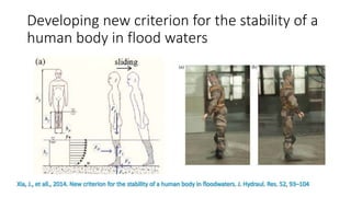 Developing new criterion for the stability of a
human body in flood waters
Xia, J., et all., 2014. New criterion for the stability of a human body in floodwaters. J. Hydraul. Res. 52, 93–104
 