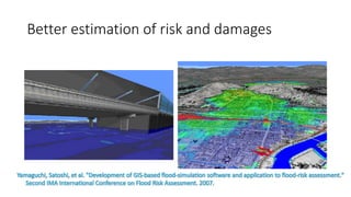 Better estimation of risk and damages
Yamaguchi, Satoshi, et al. "Development of GIS-based flood-simulation software and application to flood-risk assessment."
Second IMA International Conference on Flood Risk Assessment. 2007.
 