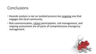 Conclusions
 Hazards analysis is not an isolated process but ongoing one that
engages the local community.
 Risk communication, citizen participation, risk management, and
ongoing assessment are all parts of comprehensive emergency
management.
 