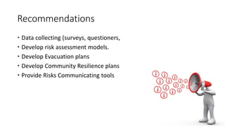 Recommendations
 Data collecting (surveys, questioners,
 Develop risk assessment models.
 Develop Evacuation plans
 Develop Community Resilience plans
 Provide Risks Communicating tools
 