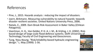 References
 Pine, J., 2015. Hazards analysis : reducing the impact of disasters.
 Joern, Birkmann. Measuring vulnerability to natural hazards: towards
disaster resilient societies. United Nations University Press, 2006.
 Natale, E., 2009. Dam Break Risk Assessment in Baker Valley (Chilean
Patagonia).
 Voortman, H. G., Van Gelder, P. H. A. J. M., & Vrijling, J. K. (2002). Risk-
based design of large-scale flood defence systems. Delft University of
Technology, Faculty of Civil Engineering and Geosciences.
 Tung, Yeou-Koung. "Risk/reliability-based hydraulic engineering
design." L. May (1999): 1-56.
 