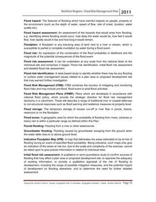 Northern Regions. Flood Risk Management Plan 2011
Prepared by: Architect Carlos V. Tamayo, Geographer Félix D. Hernández, Geographer Armando C. Muñiz , Architect Abel Gil Page 10
Flood hazard: The features of flooding which have harmful impacts on people, property or
the environment (such as the depth of water, speed of flow, rate of onset, duration, water
quality etc).
Flood hazard assessment: An assessment of the hazards that would arise from flooding,
e.g. identifying where flooding would occur, how deep the water would be, how fast it would
flow, how rapidly would it rise and how long it would remain.
Floodplain: A floodplain is any low-lying area of land next to a river or stream, which is
susceptible to partial or complete inundation by water during a flood event.
Flood risk: An expression of the combination of the flood probability or likelihood and the
magnitude of the potential consequences of the flood event.
Flood risk assessment: It can be undertaken at any scale from the national down to the
individual site and comprises 3 stages: Flood risk identification, initial flood risk assessment
and detailed flood risk assessment.
Flood risk identification: A desk-based study to identify whether there may be any flooding
or surface water management issues related to a plan area or proposed development site
that may warrant further investigation.
Flood Risk Management (FRM): FRM combines the function of mitigating and monitoring
flood risks and may include pre-flood, flood event or post-flood activities.
Flood Risk Management Plans (FRMP): Plans which are developed in accordance with
national flood policy, which provide the strategic direction for flood risk management
decisions in a catchment. These will describe a range of traditional river or coastal defenses
to non-structural responses such as flood warning and resilience measures at property level.
Flood storage: The temporary storage of excess run-off or river flow in ponds, basins,
reservoirs or on the floodplain.
Flood zones: A geographic area for which the probability of flooding from rivers, oshanas or
heavy rain is within a particular range as defined within this Plan.
Fluvial flooding: Flooding from a river or other watercourse.
Groundwater flooding: Flooding caused by groundwater escaping from the ground when
the water table rises to or above ground level.
Indicative Floodplain Map (IFM): A map that delineates the areas estimated to be at risk of
flooding during an event of specified flood probability. Being indicative, such maps only give
an indication of the areas at risk but, due to the scale and complexity of the exercise, cannot
be relied upon to give precise information in relation to individual sites.
Initial flood risk assessment: A qualitative or semi-quantitative study to confirm sources of
flooding that may affect a plan area or proposed development site, to appraise the adequacy
of existing information, to provide a qualitative appraisal of the risk of flooding to
development, including the scope of possible mitigation measures, and the potential impact
of development on flooding elsewhere, and to determine the need for further detailed
assessment.
 