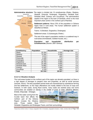 Northern Regions. Flood Risk Management Plan 2011
Prepared by: Architect Carlos V. Tamayo, Geographer Félix D. Hernández, Geographer Armando C. Muñiz , Architect Abel Gil Page 100
Administrative structure: The region is divided into 10 constituencies (Okaku, Okatana,
Okatyali, Ompunja, Ondangwa, Ongwediva, Oshakati East,
Oshakati West, Uukwiyu and Uuvudhiya). The administrative
capital of the region is the town of Oshakati, which is the most
important urban centre in the northern part of Namibia.
Settlement patterns: About 70% of the population in Oshana
region lives in rural areas. The human settlement system is
classified as follows:
Towns: 3 (Oshakati, Ongwediva, Ondangwa)
Settlement areas: 2 (Uukwangula, Eheke )
The rest of the region’s population resides in a scattered way in
rural areas (homesteads, isolated houses, etc.).
Population and households’ distribution per
Constituencies (Source: 2001 Census)
Constituency Population Households Average size
Okaku 20 354 3 330 6.1
Okatana 15 352 2 430 6.3
Okatyali 2 812 425 6.6
Ompundja 4 448 714 6.2
Ondangwa 31 694 5 802 5.1
Ongwediva 26 700 4 988 5.3
Oshakati East 24 269 4 846 4.7
Oshakati West 19 862 4 259 4.6
Uukwiyu 12 047 1 899 6.3
Uuvudhiya 4 378 864 5.1
Total 161 916 29 557 5.4
4.3.2.1.2- Situation Analysis
The rural areas located on the northern part of the region are densely populated, so there is
a high degree of damages to people’s lives and properties, as well as social services
(schools, clinics). The less populated central areas are characterized by subsistence farming
and few settlements, so the major affectations are mostly related to the loss of crops and
livestock. In both cases, during flood events, many roads are washed away and some
communities are isolated on islands in the middle of pools of water (Okatana Mission,
Endola, Ompundja - Omeege).
Most of the water coming from the
Cuvelai basin that affects the
northern part of the Oshana
Region crosses the Okatana
area. Those waters flood
Oshakati, Ongwediva and Ondangwa Towns, and their surroundings.
 