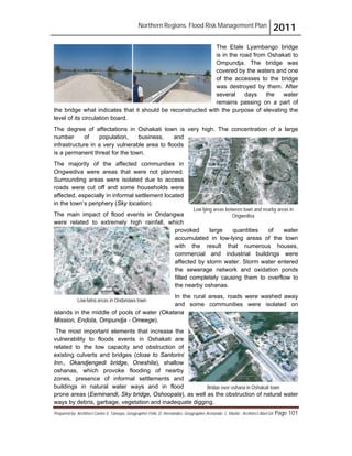 Northern Regions. Flood Risk Management Plan 2011
Prepared by: Architect Carlos V. Tamayo, Geographer Félix D. Hernández, Geographer Armando C. Muñiz , Architect Abel Gil Page 101
The Etale Lyambango bridge
is in the road from Oshakati to
Ompundja. The bridge was
covered by the waters and one
of the accesses to the bridge
was destroyed by them. After
several days the water
remains passing on a part of
the bridge what indicates that it should be reconstructed with the purpose of elevating the
level of its circulation board.
The degree of affectations in Oshakati town is very high. The concentration of a large
number of population, business, and
infrastructure in a very vulnerable area to floods
is a permanent threat for the town.
The majority of the affected communities in
Ongwediva were areas that were not planned.
Surrounding areas were isolated due to access
roads were cut off and some households were
affected, especially in informal settlement located
in the town’s periphery (Sky location).
The main impact of flood events in Ondangwa
were related to extremely high rainfall, which
provoked large quantities of water
accumulated in low-lying areas of the town
with the result that numerous houses,
commercial and industrial buildings were
affected by storm water. Storm water entered
the sewerage network and oxidation ponds
filled completely causing them to overflow to
the nearby oshanas.
In the rural areas, roads were washed away
and some communities were isolated on
islands in the middle of pools of water (Okatana
Mission, Endola, Ompundja - Omeege).
The most important elements that increase the
vulnerability to floods events in Oshakati are
related to the low capacity and obstruction of
existing culverts and bridges (close to Santorini
Inn., Okandjengedi bridge, Oneshila), shallow
oshanas, which provoke flooding of nearby
zones, presence of informal settlements and
buildings in natural water ways and in flood
prone areas (Eeminandi, Sky bridge, Oshoopala), as well as the obstruction of natural water
ways by debris, garbage, vegetation and inadequate digging.
Low-lying areas in Ondangwa town
Bridge over oshana in Oshakati town
Low lying areas between town and nearby areas in
Ongwediva
 