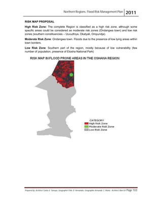 Northern Regions. Flood Risk Management Plan 2011
Prepared by: Architect Carlos V. Tamayo, Geographer Félix D. Hernández, Geographer Armando C. Muñiz , Architect Abel Gil Page 103
RISK MAP PROPOSAL
High Risk Zone: The complete Region is classified as a high risk zone, although some
specific areas could be considered as moderate risk zones (Ondangwa town) and low risk
zones (southern constituencies – Uuvudhiya, Okatyali, Ompundja).
Moderate Risk Zone: Ondangwa town. Floods due to the presence of low lying areas within
town borders.
Low Risk Zone: Southern part of the region, mostly because of low vulnerability (few
number of population, presence of Etosha National Park)
 