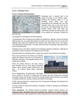 Northern Regions. Flood Risk Management Plan 2011
Prepared by: Architect Carlos V. Tamayo, Geographer Félix D. Hernández, Geographer Armando C. Muñiz , Architect Abel Gil Page 105
4.3.2.2 – Ondangwa Town
4.3.2.2.1- General Characterization
Ondangwa town is located right in the
eastern boundary of the Oshana region,
bordering the Oshikoto region. It is an
important urban center with easy
accessibility to the Oshakati town, the most
important urban area on the north part of
the country, to the Helao Nafidi town, on the
Angolan border where high trade and
commercial activities are taking place and
to the capital city, Windhoek, through the
B1 trunk road.
The population is estimated in 45 000 inhabitants.
The landscape is flat, monotonous and dotted with settlements. Mopane, marula and wild fig
Wild fig trees turn up occasionally between the fields and the kraals and one can also find
Makalani palm trees here (symbol of the Ovambo area). After heavy rains in the region,
many little lakes and ponds form. The water comes from the Cuvelai basin reaching from the
north to the Etosha Pan.
Ondangwa town is the district capital of the Ondangwa electoral constituency, although the
Constituency office is located in the settlement area of Eheke.
Ondangwa features a shopping centre, a large open market, and several tourism facilities.
Many local authorities for the Oshana and Oshikot
regions are placed in the town, e.g. the Ministry of
Education and police. The hospital is placed in the
nearby town of Oniipa.
There are several schools in the town, among
them Andimba Toivo ya Toivo Senior Secondary
School. Some schools extend farthest from the
town - for instance Ekulo Senior Secondary
School.
Since independence, the government has settled
up an industry in the north, to create jobs and improve the poor infrastructure. Rossing
Foundation, Kayec and Cosdec are the three vocational skills schools training young people
in building maintenance, sewing, cooking, and Internet Technology.
In 2001, planning started on a railway line to link Tsumeb with Ondangwa, with extensions to
Angola planned to follow.
The town shares an airport with Oshakati. Ondangwa is linked to Oshakati and Oshikango
by a tarred road.
Town boundaries: The existing township boundaries comprise several planned and
unplanned areas. Ondangwa town has a particular fact related to its eastern boundary,
 