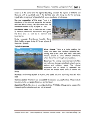Northern Regions. Flood Risk Management Plan 2011
Prepared by: Architect Carlos V. Tamayo, Geographer Félix D. Hernández, Geographer Armando C. Muñiz , Architect Abel Gil Page 106
which is at the same time the regional boundary between the regions of Oshana and
Oshikoto, with a populated area in the Oshikoto side with strong ties to the township,
including the presence of a hospital which serves population of both sides.
Use and occupation of the land; There is a
prevalence of the informal residential and vacant
land uses within existing town boundaries, with the
businesses located mostly along the B-1 road.
Residential areas: Most of the houses are located
in informal settlements disseminated throughout
the town area as well as in planned land
(extensions).
Social services: Onandjokwe Hospital, Oluno
Clinic (public), private clinics, 4 Primary schools, 2
Secondary Schools.
Technical services
Water Supply: There is a major pipeline that
brings the water from Oshakati (NAMWATER),
serving most of the urban area with a reticulated
network, except in some informal settlements,
where the service is through communal taps.
Sewerage: The existing system serves most of the
planned areas through reticulated network, pump
stations and oxidation ponds. The informal
settlements are not served by sewerage; the
solutions are through septic tanks, pit latrines and
others.
Drainage: No drainage system is in place, only partial solutions especially along the main
road.
Communication: The town has accessibility to selected services/facilities. These include
television, radio, newspaper, telephone and computer.
Electricity: Most of the town is served by electricity (NORED), although some areas within
the existing informal settlements are not yet served.
 