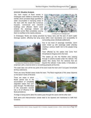 Northern Regions. Flood Risk Management Plan 2011
Prepared by: Architect Carlos V. Tamayo, Geographer Félix D. Hernández, Geographer Armando C. Muñiz , Architect Abel Gil Page 107
4.3.2.2.2- Situation Analysis
The main impact of flood events in
Ondangwa were related to extremely high
rainfall, which provoked large quantities of
water accumulated in low-lying areas of
the town with the result that numerous
house2s, commercial and industrial
buildings were affected. Storm water
entered the sewerage network and
oxidation ponds filled completely causing
them to overflow to the nearby oshanas.
In Ondangwa, floods are mainly provoked by heavy rains and the lack of storm water
drainage system, affecting low lying areas within town boundaries and accessibility to
surrounding areas (Ondivala settlement).
Due to low level of sewerage manholes, storm
water mixed up with sewerage water whereby
creating a serious health risk to the people living
nearby.
Town affected by the waters that come from
Omashaka to Onguta and to the town.
The waters go into the flooded area passing
through 5 culverts located under the railroad. The
waters flow slowly from the oshanas that are
beyond the railroad. It also exists, in that place, a
small dam with a channel which is not working properly at this time.
The water take over all the low parts of the land inside the town and it occupies remarkable
territory extensions.
There are many flooded areas inside the town. The flood magnitude of the areas depends
on the bench marks of the land.
There are areas in which
floods persist due to the
accumulation of completely
stagnated waters that can’t
pass through. The little slope
of the evacuation courses
has a lot of influence in the
flood persistence.
A bridge is being built to allow the waters pass through the canal until the other dam.
Both dams and interconnection canals need to be repaired and maintained to fulfill their
functions.
Low-lying areas in Ondangwa town
Low-lying areas flooded by rainfall in Ondangwa
 