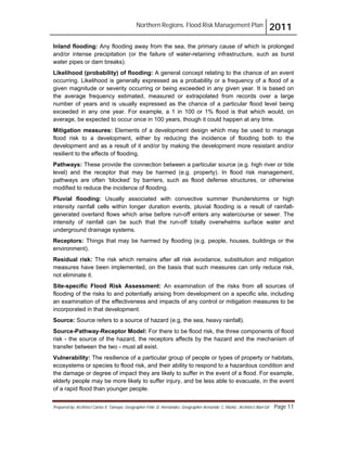 Northern Regions. Flood Risk Management Plan 2011
Prepared by: Architect Carlos V. Tamayo, Geographer Félix D. Hernández, Geographer Armando C. Muñiz , Architect Abel Gil Page 11
Inland flooding: Any flooding away from the sea, the primary cause of which is prolonged
and/or intense precipitation (or the failure of water-retaining infrastructure, such as burst
water pipes or dam breaks).
Likelihood (probability) of flooding: A general concept relating to the chance of an event
occurring. Likelihood is generally expressed as a probability or a frequency of a flood of a
given magnitude or severity occurring or being exceeded in any given year. It is based on
the average frequency estimated, measured or extrapolated from records over a large
number of years and is usually expressed as the chance of a particular flood level being
exceeded in any one year. For example, a 1 in 100 or 1% flood is that which would, on
average, be expected to occur once in 100 years, though it could happen at any time.
Mitigation measures: Elements of a development design which may be used to manage
flood risk to a development, either by reducing the incidence of flooding both to the
development and as a result of it and/or by making the development more resistant and/or
resilient to the effects of flooding.
Pathways: These provide the connection between a particular source (e.g. high river or tide
level) and the receptor that may be harmed (e.g. property). In flood risk management,
pathways are often ‘blocked’ by barriers, such as flood defense structures, or otherwise
modified to reduce the incidence of flooding.
Pluvial flooding: Usually associated with convective summer thunderstorms or high
intensity rainfall cells within longer duration events, pluvial flooding is a result of rainfall-
generated overland flows which arise before run-off enters any watercourse or sewer. The
intensity of rainfall can be such that the run-off totally overwhelms surface water and
underground drainage systems.
Receptors: Things that may be harmed by flooding (e.g. people, houses, buildings or the
environment).
Residual risk: The risk which remains after all risk avoidance, substitution and mitigation
measures have been implemented, on the basis that such measures can only reduce risk,
not eliminate it.
Site-specific Flood Risk Assessment: An examination of the risks from all sources of
flooding of the risks to and potentially arising from development on a specific site, including
an examination of the effectiveness and impacts of any control or mitigation measures to be
incorporated in that development.
Source: Source refers to a source of hazard (e.g. the sea, heavy rainfall).
Source-Pathway-Receptor Model: For there to be flood risk, the three components of flood
risk - the source of the hazard, the receptors affects by the hazard and the mechanism of
transfer between the two - must all exist.
Vulnerability: The resilience of a particular group of people or types of property or habitats,
ecosystems or species to flood risk, and their ability to respond to a hazardous condition and
the damage or degree of impact they are likely to suffer in the event of a flood. For example,
elderly people may be more likely to suffer injury, and be less able to evacuate, in the event
of a rapid flood than younger people.
 