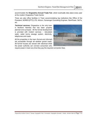 Northern Regions. Flood Risk Management Plan 2011
Prepared by: Architect Carlos V. Tamayo, Geographer Félix D. Hernández, Geographer Armando C. Muñiz , Architect Abel Gil Page 113
accommodate the Ongwediva Annual Trade Fair, which eventually take place every year
at the modern Ongwediva Trade Centre.
There are also office facilities in Town accommodating big institutions like Office of the
President, NORED [PTY] LTD, Africon, Fenssinger Consulting Engineer, NamPower, NaTis,
etc.
Technical services: Ongwediva is the only town
in Northern Namibia that has been properly
planned and surveyed. All the formal development
is provided with modern services – reticulated
water, water borne sewage system, electricity,
telephones and roads.
All the properties in the town (formal and informal)
are accessible through all weather gravel roads.
All formal houses are served with electrical while
the power authority can connect consumers who
require power in town any time they pay the required connection fees.
 