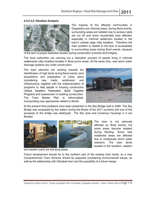 Northern Regions. Flood Risk Management Plan 2011
Prepared by: Architect Carlos V. Tamayo, Geographer Félix D. Hernández, Geographer Armando C. Muñiz , Architect Abel Gil Page 114
4.3.2.3.2- Situation Analysis
The majority of the affected communities in
Ongwediva are informal areas. During flood events,
surrounding areas are isolated due to access roads
are cut off and some households area affected,
especially in informal settlement located in the
town’s outside edge (Sky location). Therefore the
main problem is related to the lack of accessibility
to surrounding areas during flood events, because
of the lack of proper feasibility studies during construction (culverts and bridges).
The local authorities are carrying out a relocation process of people living in informal
settlements (Sky location) located in flood prone areas. At the same time, new storm water
drainage systems are under construction.
The town planners are working towards the
identification of high lands during flood events, land
acquisitions and preparation of urban plans
considering new roads, subdivision and
infrastructure, together with the implementation of
programs to help people in housing construction
(Shack Dwellers Federation, Build Together
Program) and assessment in building construction.
The Town Master Plan is reformulated,
incorporating new approaches related to floods.
At the present time problems have been presented in the Sky Bridge built in 2009. The Sky
Bridge was surpassed by the waters during the floods of the 2011 (current) and one of the
accesses to the bridge was destroyed. The Sky area and numerous housings in it are
flooded.
The town is not seriously
affected by flood events, but
some areas become isolated
during flooding. Some new
residential areas are affected
due to inadequate storm water
solutions. The town lands
located in the southern, eastern
and western parts are low lying areas.
Future development should be to the northern part of the existing town lands, so a new
Comprehensive Town Scheme should be prepared considering environmental issues, as
well as the relationship with Oshakati town and the possibility of a future merge.
 