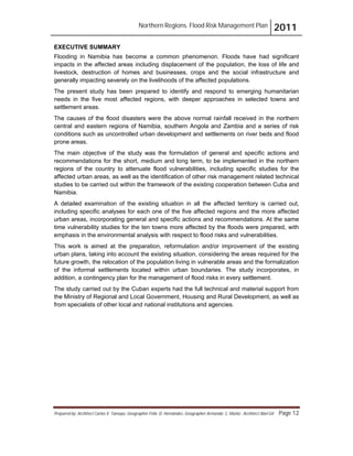 Northern Regions. Flood Risk Management Plan 2011
Prepared by: Architect Carlos V. Tamayo, Geographer Félix D. Hernández, Geographer Armando C. Muñiz , Architect Abel Gil Page 12
EXECUTIVE SUMMARY
Flooding in Namibia has become a common phenomenon. Floods have had significant
impacts in the affected areas including displacement of the population, the loss of life and
livestock, destruction of homes and businesses, crops and the social infrastructure and
generally impacting severely on the livelihoods of the affected populations.
The present study has been prepared to identify and respond to emerging humanitarian
needs in the five most affected regions, with deeper approaches in selected towns and
settlement areas.
The causes of the flood disasters were the above normal rainfall received in the northern
central and eastern regions of Namibia, southern Angola and Zambia and a series of risk
conditions such as uncontrolled urban development and settlements on river beds and flood
prone areas.
The main objective of the study was the formulation of general and specific actions and
recommendations for the short, medium and long term, to be implemented in the northern
regions of the country to attenuate flood vulnerabilities, including specific studies for the
affected urban areas, as well as the identification of other risk management related technical
studies to be carried out within the framework of the existing cooperation between Cuba and
Namibia.
A detailed examination of the existing situation in all the affected territory is carried out,
including specific analyses for each one of the five affected regions and the more affected
urban areas, incorporating general and specific actions and recommendations. At the same
time vulnerability studies for the ten towns more affected by the floods were prepared, with
emphasis in the environmental analysis with respect to flood risks and vulnerabilities.
This work is aimed at the preparation, reformulation and/or improvement of the existing
urban plans, taking into account the existing situation, considering the areas required for the
future growth, the relocation of the population living in vulnerable areas and the formalization
of the informal settlements located within urban boundaries. The study incorporates, in
addition, a contingency plan for the management of flood risks in every settlement.
The study carried out by the Cuban experts had the full technical and material support from
the Ministry of Regional and Local Government, Housing and Rural Development, as well as
from specialists of other local and national institutions and agencies.
 