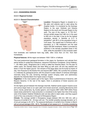 Northern Regions. Flood Risk Management Plan 2011
Prepared by: Architect Carlos V. Tamayo, Geographer Félix D. Hernández, Geographer Armando C. Muñiz , Architect Abel Gil Page 120
4.3.3 – OHANGWENA REGION
4.3.3.1- Regional Context
4.3.3.1.1- General Characterization
Location: Ohangwena Region is situated on a
flat plain and extends east to west along the
Angolan border. It is bordered by the Kavango
Region to the east, Oshikoto and Oshana
Regions to the south and Omusati Region to the
west. The size of the region is 10 703 Km2
.
Annual rainfall ranges from 480 mm in the west
to 600 mm in the east. It has by far the highest
population density in Namibia at 21.3 %
people/Km2,
with 99 % of the population living in
rural areas. The capital town is Eenhana with a
population of 3 196 inhabitants and the total
region 228 284 inhabitants. Water is provided by
pipelines in the densely populated areas in the
west, while the population in the accesses water
from boreholes and traditional hand dug wells, often more than 2.5 Km. from their
homesteads.
Physical features: All the region are between 1000-1 500 m. of altitude.
The most predominant geological formation in this region its: Sandstone and calcrete from
period tertiary to quaternary-cretaceous, sequence Post-Karoo Complexes; Group Kalahari;
+ - 65 million years. Ohagnwena lies in what is called the Owambo Basin. For the past 70
million years, the Ownabo Basin has been filling up with sand, silt and clay washed and
blown in from the higher ground. The remains of the large lakes now lie buried as layers of
clay, from Ruacana to the Etosha Pan and beyond (MET 2000). We currently find ourselves
in a relatively dry geological period, with the present Cuvelai network of oshanas (drainages
channels) being the only remaining drainage system bringing water and sedimentary
deposits into Owambo Basin from higher areas in Angola.
Vegetation: In the most eastern part of the region, there is predominance of Savanna, with
Mopane Savanna. In the rest of the region, there is prevalence of forest savanna and
woodlands.
On the higher ground between the drainage channels, Kalahari sands support mopane scrub
and various larger trees on an open palm and marula savannah, including Berchermia (bird
plum), marula, jackal bery, fig, Euclea (gwarri), and mopane (MET 2000; RDP 2000).These
raised areas potential for crops production is considered to be higher than that of the sandy
soils of the Eastern Kalahari Wodlands wish are less able to retain water, and they support
much of the crop production in this part of Ohangwena Region.
Climate: The average rainfall in Ohangwena ranges between 400 mm- 500 mm, with a
frequency of rainfall of 30 – 50 days with rain. The rainfall variability (average deviation as %
of annual average) is 35 -40 %. The seasonal distribution of rainfall is from October to March
with an annual average of 80 – 90 %. The length of rain season is 4 – 5 months considering
 