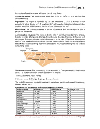 Northern Regions. Flood Risk Management Plan 2011
Prepared by: Architect Carlos V. Tamayo, Geographer Félix D. Hernández, Geographer Armando C. Muñiz , Architect Abel Gil Page 121
the number of months per year with more than 50 mm. of rain.
Size of the Region: The region covers a total area of 10 703 km2
(1.30 % of the total land
area of Namibia)
Population: The region is populated by 228 384 inhabitants (12.5 % of Namibia’s total
population), with a density of 21.3 people per km2
, although the highest densities are in the
western part of the region, ranging from 40 to more 100 people per km2
.
Households: The population resides in 35 958 households, with an average size of 6.3
people per household.
Administrative structure: The region is divided into 11 constituencies (Eenhana, Endola,
Engela, Epembe, Ohangwena, Okongo, Omundaungilo, Ondobe, Ongenga, Oshikango and
Omulonga). The administrative capital of the region is the town of Eenhana, although the
region’s most important commercial and business development is taking place in the town of
Helao Nafidi, which is a strong motivation for residents in rural zones to migrate and settle in
surrounding areas.
Settlement patterns: The vast majority of the population in Ohangwena region lives in rural
areas. The human settlement system is classified as follows:
Towns: 2 (Eenhana, Helao Nafidi)
Settlement areas: 3 (Okongo, Ongenga, Omungwelume)
The rest of the region’s population resides in a scattered way in rural areas (homesteads,
isolated houses, etc.).
Population and households’ distribution per Constituencies
Constituency Population Households Average size
Eenhana 18 690 2 995 6.1
Endola 24 804 4 079 6.1
Engela 21 832 3 588 5.9
Epembe 14 860 2 264 6.6
Ohangwena 17 887 2 837 6.2
Okongo 21 551 3 329 6.4
Omundaungilo 8 115 1 094 7.4
Ondobe 22 253 3 342 6.6
Ongenga 21 706 3 498 6.2
Oshikango 25 221 3 859 6.5
Omulonga 31 465 5 073 6.2
Total 228 384 35 958 6.3
 