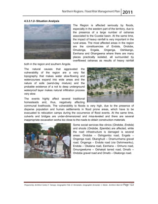 Northern Regions. Flood Risk Management Plan 2011
Prepared by: Architect Carlos V. Tamayo, Geographer Félix D. Hernández, Geographer Armando C. Muñiz , Architect Abel Gil Page 122
4.3.3.1.2- Situation Analysis
The Region is affected seriously by floods,
especially in the western part of the territory, due to
the presence of a large number of oshanas
associated to the Cuvelai basin. At the same time,
the impact of heavy rainfall is very important in the
rural areas. The most affected areas in the region
are the constituencies of Endola, Ondobe,
Omulonga, Engela, Ongenga, Oshikango,
Eenhana and Ohangwena where there are many
places practically isolated, all surrounded by
overflowed oshanas as results of heavy rainfall
both in the region and southern Angola.
The natural causes that aggravated the
vulnerability of the region are a very flat
topography that makes water slow-flowing and
watercourses expand into wide areas and the
nature of soils (sand-clay mixture) and the
probable existence of a not to deep underground
waterproof layer makes natural infiltration process
very slow.
The events highly affect several traditional
homesteads and, thus, negatively affecting
communal livelihoods. The vulnerability to floods is very high, due to the presence of
disperse population and human settlements in flood prone areas, which have to be
evacuated to relocation camps during the occurrence of flood events. At the same time,
culverts and bridges are under-dimensioned and miss-leveled and there are several
inappropriate excavation works too close to the roads to obtain construction materials
Some social services like clinics (Ondobe, Endola)
and shools (Ondobe, Epembe) are affected, while
the road infrastructure is damaged is several
areas: Ondobe – Oshigambo road, Engela –
Ongenga road, Okanghudi – Onamunhama gravel
road, Ongenga – Endola road (via Oshimwanku),
Endola – Okatana road, Eenhana – Onhuno road,
Omungwelume – Oshakati tarred road, Omafo –
Ondobe gravel road and Omafo – Okalongo road.
 