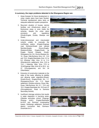Northern Regions. Flood Risk Management Plan 2011
Prepared by: Architect Carlos V. Tamayo, Geographer Félix D. Hernández, Geographer Armando C. Muñiz , Architect Abel Gil Page 123
In summary, the major problems detected in the Ohangwena Region are:
1. Areas foreseen for future development in
urban master plans have been flooded.
Territorial development plans lacks an
adequate settlement system perspective.
2. Recurrent situation of houses, service
facilities and infrastructure placed in
flood-prone areas or even inside the
oshanas, despite the urban plans
provisions and regulations
(Omafo,Engela, Endola, Okatope and
Ouwa).
3. Under-dimensioned and miss-leveled
culverts unable to evacuate the
overflowing waters: (Engela-Ongenga
road, Eenhana-Omafo over railroad
Namibia-Angola, Onuno-Engela,
Okatana-Endola, Engela-Omafo by
Engela Central Hospital, Omafo-
Ohangwena Km 3.6, Onuno-Okatope Km
14, Ouwa Ville-Eenhana Kms 4.5, 12.9
and 19.2, Engela-Okambebe Kms 3.3 to
8.2 (Ohaingu Ville), Kms 10 to 11.4
(Shanalumuno settlement), Kms 12.6 to
13.6 ( Katemba Ville), Kms 17.8 to
18.4(Ongenga Villa), Kms 22 to 25.5, km
27 (Omungwelume) and Km 34
(Okambebe).
4. Extraction of construction materials on the
sides of the roads, affecting its stability
and allowing water stagnation:(Roads:
Omafo-Onuno, Engela-Omafo Km 1.7,
Ohangwena-Onunu Km 11.2, Nawa
settlement, Ondobe entrance, Ouwa Ville,
Ouwa Ville-Eenhana Km 9.1, 13.9 and
19.2, Engela-Okambebe Km 18.9 and 27
(Omungwelume), Road to Eenhana
Secondary School).
5. Insufficient drainage solutions that results
in water stagnation in low-lying areas:
(Okatoke secondary school, Ongenga,
Ohaingu km8.2, Engela-Okambebe
km18.9 and Eenhana broadcasting
towers, Oshikango settlement, Eenhana
electric connection field, Eenhana-
Onanhoke km1).
 