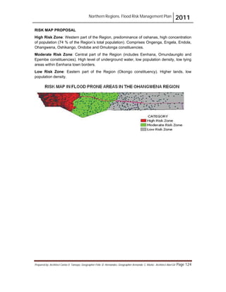 Northern Regions. Flood Risk Management Plan 2011
Prepared by: Architect Carlos V. Tamayo, Geographer Félix D. Hernández, Geographer Armando C. Muñiz , Architect Abel Gil Page 124
RISK MAP PROPOSAL
High Risk Zone: Western part of the Region, predominance of oshanas, high concentration
of population (74 % of the Region’s total population). Comprises Ongenga, Engela, Endola,
Ohangwena, Oshikango, Ondobe and Omulonga constituencies.
Moderate Risk Zone: Central part of the Region (includes Eenhana, Omundaungilo and
Epembe constituencies). High level of underground water, low population density, low lying
areas within Eenhana town borders.
Low Risk Zone: Eastern part of the Region (Okongo constituency). Higher lands, low
population density.
 