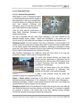 Northern Regions. Flood Risk Management Plan 2011
Prepared by: Architect Carlos V. Tamayo, Geographer Félix D. Hernández, Geographer Armando C. Muñiz , Architect Abel Gil Page 126
4.3.3.2- Helao Nafidi Town
4.3.3.2.1- General Characterization
Helao Nafidi is a town in Ohangwena Region
in northern Namibia at the border to Angola. It
was established in 2004 as an amalgamation
of several villages and settlements along the
main road between Oshikango and
Ohangwena, which are both also part of the
town. Helao Nafidi has 43,000 inhabitants.
There are three electoral constituencies in
Helao Nafidi: Oshikango, Ohangwena and
Engela constituencies.
The town is separated into four urban areas: Oshikango in the north, bisected by the
Namibian–Angolan border, Engela – Omafo and Ohangwena in the central area and
Onhuno south of it, with settlements and villages in the agricultural area between them.
Oshikango suburb: The most important urban area is Oshikango, a suburb located in the
northern zone and a border post to Angola. Since 2004 it is part of the town of Helao Nafidi.
It is the district capital of the Oshikango Constituency. Oshikango is estimated to having
grown from a tiny cluster of shebeens around an open market into a thriving boomtown with
around 5,000 to 8,000 inhabitants over a period of 10 years.
After Namibian independence the settlement, along with many others in the area was
proclaimed a village in 1996 in order to increase border trade.
The border post between Namibia and Angola has
brought business opportunities to Oshikango and the
surrounding area. With the help of the European Union
an Export Processing Zone was established here,
consisting of 14 warehouses.
In mid 2005, the second stage of the new Northern
Railway began construction to Oshikango from
Oshivelo. By mid-2006, it had reached Ondangwa.
In 2008, a short extension across the border was
proposed to bypass the congested border post.
Engela – Omafo suburb: Combination of two former townships. There is an intense
business/commercial development in the intersection of the main roads (Ohangwena –
Oshikango and Engela – Outapi). A major oshana divides the urban area. A new bridge was
recently finished as well as a bypass over the railways.
Ohangwena suburb: Most of the development is taken place along the main road, although
new residential extensions have been planned on the east side. It is important to highlight
the presence of oshana in the central area of the town, affecting existing buildings
(commercial, business, and houses) as well as the existing road.
 