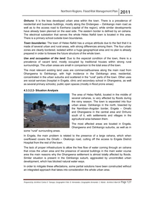 Northern Regions. Flood Risk Management Plan 2011
Prepared by: Architect Carlos V. Tamayo, Geographer Félix D. Hernández, Geographer Armando C. Muñiz , Architect Abel Gil Page 127
Onhuno: It is the less developed urban area within the town. There is a prevalence of
residential and business buildings, mostly along the Ondangwa – Oshikango main road as
well as to the access road to Eenhana (capital of the region), while similar developments
have already been planned on the east side. The eastern border is defined by an oshana.
The electrical substation that serves the whole Helao Nafidi town is located in this area.
There is a primary school outside town boundaries.
Town boundaries: The town of Helao Nafidi has a unique attribute due to the fact that it is
made of several urban and rural areas, with strong differences among them. The four urban
zones are clearly bordered, isolated within a huge geographical area and no plan is already
prepared in order to foresee the future structure of the whole town.
Use and occupation of the land: Due to the especial condition of the town, there is a
prevalence of vacant land, mostly occupied by traditional houses within strong rural
surroundings. The urban areas are small in comparison to the total area of the town.
The most relevant existing land uses are commercial/business along the main road from
Ohangwena to Oshikango, with high incidence in the Oshikango area; residential,
concentrated in the urban suburbs and scattered in the “rural” parts of the town. Other uses
are social services (hospital in Engela, clinic and secondary school in Ohangwena, as well
as several primary schools), public open spaces (mostly in flood prone areas)
4.3.3.2.2- Situation Analysis
The area of Helao Nafidi, located in the middle of
several oshanas, is very affected by floods during
the rainy season. The town is separated into four
urban areas: Oshikango in the north, bisected by
the Namibian–Angolan border, Engela – Omafo
and Ohangwena in the central area and Onhuno
south of it, with settlements and villages in the
agricultural area between them.
The most affected areas are located in Engela,
Ohangwena and Oshikango suburbs, as well as in
some “rural” surrounding areas.
In Engela, the main problem is related to the presence of a large oshana, which when
overflowed covers the Omafo – Okalongo road, cutting off the access to Engela District
Hospital from the rest of the town.
The lack of proper infrastructure to allow the free flow of water coming through an oshana
that cross the urban area and the presence of several buildings in the main water course
area the main reasons why the Ohangwena settlement is almost totally affected by floods.
Similar situation is present in the Oshikango suburb, aggravated by uncontrolled urban
development, which has blocked natural water ways.
In order to mitigate these affectations, some partial solutions have been constructed without
an integrated approach that takes into consideration the whole urban area.
 