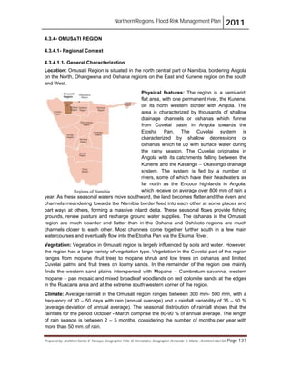 Northern Regions. Flood Risk Management Plan 2011
Prepared by: Architect Carlos V. Tamayo, Geographer Félix D. Hernández, Geographer Armando C. Muñiz , Architect Abel Gil Page 137
Regions of Namibia
4.3.4- OMUSATI REGION
4.3.4.1- Regional Context
4.3.4.1.1- General Characterization
Location: Omusati Region is situated in the north central part of Namibia, bordering Angola
on the North, Ohangwena and Oshana regions on the East and Kunene region on the south
and West.
Physical features: The region is a semi-arid,
flat area, with one permanent river, the Kunene,
on its north western border with Angola. The
area is characterized by thousands of shallow
drainage channels or oshanas which funnel
from Cuvelai basin in Angola towards the
Etosha Pan. The Cuvelai system is
characterized by shallow depressions or
oshanas which fill up with surface water during
the rainy season. The Cuvelai originates in
Angola with its catchments falling between the
Kunene and the Kavango " Okavango drainage
system. The system is fed by a number of
rivers, some of which have their headwaters as
far north as the Encoco highlands in Angola,
which receive on average over 800 mm of rain a
year. As these seasonal waters move southward, the land becomes flatter and the rivers and
channels meandering towards the Namibia border feed into each other at some places and
part ways at others, forming a massive inland delta. These seasonal flows provide fishing
grounds, renew pasture and recharge ground water supplies. The oshanas in the Omusati
region are much boarder and flatter than in the Oshana and Oshikoto regions are much
channels closer to each other. Most channels come together further south in a few main
watercourses and eventually flow into the Etosha Pan via the Ekuma River.
Vegetation: Vegetation in Omusati region is largely influenced by soils and water. However,
the region has a large variety of vegetation type. Vegetation in the Cuvelai part of the region
ranges from mopane (fruit tree) to mopane shrub and low trees on oshanas and limited
Cuvelai palms and fruit trees on loamy sands. In the remainder of the region one mainly
finds the western sand plains interspersed with Mopane " Combretum savanna, western
mopane " pan mosaic and mixed broadleaf woodlands on red dolomite sands at the edges
in the Ruacana area and at the extreme south western corner of the region.
Climate: Average rainfall in the Omusati region ranges between 300 mm- 500 mm, with a
frequency of 30 – 50 days with rain (annual average) and a rainfall variability of 35 – 50 %
(average deviation of annual average). The seasonal distribution of rainfall shows that the
rainfalls for the period October - March comprise the 80-90 % of annual average. The length
of rain season is between 2 – 5 months, considering the number of months per year with
more than 50 mm. of rain.
 