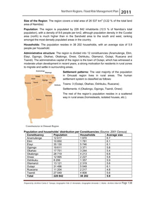 Northern Regions. Flood Risk Management Plan 2011
Prepared by: Architect Carlos V. Tamayo, Geographer Félix D. Hernández, Geographer Armando C. Muñiz , Architect Abel Gil Page 138
Constituencies in Omusati Region
Size of the Region: The region covers a total area of 26 537 km2
(3.22 % of the total land
area of Namibia)
Population: The region is populated by 228 842 inhabitants (12.5 % of Namibia’s total
population), with a density of 8.6 people per km2, although population density in the Cuvelai
area (north) is much higher than in the Sandveld area to the south and west, ranking
amongst the most densely populated areas in the country.
Households: The population resides in 38 202 households, with an average size of 5.9
people per household.
Administrative structure: The region is divided into 12 constituencies (Anamulenge, Elim,
Etayi, Ogongo, Okahao, Okalongo, Onesi, Oshikuku, Otamanzi, Outapi, Ruacana and
Tsandi). The administrative capital of the region is the town of Outapi, which has witnessed a
moderate urban development in recent years, a strong motivation for residents in rural zones
to migrate and settle in surrounding areas.
Settlement patterns: The vast majority of the population
in Omusati region lives in rural areas. The human
settlement system is classified as follows:
Towns: 3 (Outapi, Okahao, Oshikuku, Ruacana)
Settlements: 4 (Okalongo, Ogongo, Tsandi, Onesi)
The rest of the region’s population resides in a scattered
way in rural areas (homesteads, isolated houses, etc.).
Population and households’ distribution per Constituencies (Source: 2001 Census)
Constituency Population Households Average size
Anamulenge 12 617 1 870 6.7
Elim 10 850 1 781 6.1
Etayi 35 130 5 746 6.1
Ogongo 19 611 3 371 5.8
Okahao 17 751 3 244 5.4
Okalongo 28 719 4 213 6.8
Onesi 12 995 2 227 5.8
Oshikuku 8 299 1 357 5.9
Otamanzi 13 121 2 319 5.6
Outapi 31 496 5 049 6.1
Ruacana 11 204 2 217 4.8
Tsandi 27 049 4 808 5.6
Total 228 842 38 202 5.9
 
