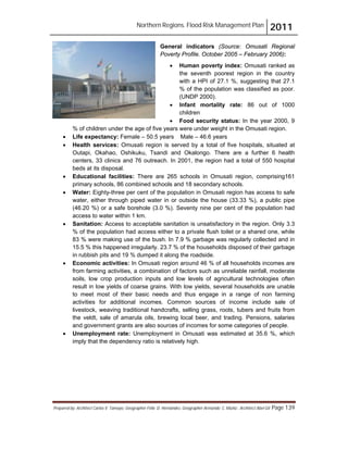 Northern Regions. Flood Risk Management Plan 2011
Prepared by: Architect Carlos V. Tamayo, Geographer Félix D. Hernández, Geographer Armando C. Muñiz , Architect Abel Gil Page 139
General indicators (Source: Omusati Regional
Poverty Profile. October 2005 – February 2006):
! Human poverty index: Omusati ranked as
the seventh poorest region in the country
with a HPI of 27.1 %, suggesting that 27.1
% of the population was classified as poor.
(UNDP 2000).
! Infant mortality rate: 86 out of 1000
children
! Food security status: In the year 2000, 9
% of children under the age of five years were under weight in the Omusati region.
! Life expectancy: Female – 50.5 years Male – 46.6 years
! Health services: Omusati region is served by a total of five hospitals, situated at
Outapi, Okahao, Oshikuku, Tsandi and Okalongo. There are a further 6 health
centers, 33 clinics and 76 outreach. In 2001, the region had a total of 550 hospital
beds at its disposal.
! Educational facilities: There are 265 schools in Omusati region, comprising161
primary schools, 86 combined schools and 18 secondary schools.
! Water: Eighty-three per cent of the population in Omusati region has access to safe
water, either through piped water in or outside the house (33.33 %), a public pipe
(46.20 %) or a safe borehole (3.0 %). Seventy nine per cent of the population had
access to water within 1 km.
! Sanitation: Access to acceptable sanitation is unsatisfactory in the region. Only 3.3
% of the population had access either to a private flush toilet or a shared one, while
83 % were making use of the bush. In 7.9 % garbage was regularly collected and in
15.5 % this happened irregularly. 23.7 % of the households disposed of their garbage
in rubbish pits and 19 % dumped it along the roadside.
! Economic activities: In Omusati region around 46 % of all households incomes are
from farming activities, a combination of factors such as unreliable rainfall, moderate
soils, low crop production inputs and low levels of agricultural technologies often
result in low yields of coarse grains. With low yields, several households are unable
to meet most of their basic needs and thus engage in a range of non farming
activities for additional incomes. Common sources of income include sale of
livestock, weaving traditional handcrafts, selling grass, roots, tubers and fruits from
the veldt, sale of amarula oils, brewing local beer, and trading. Pensions, salaries
and government grants are also sources of incomes for some categories of people.
! Unemployment rate: Unemployment in Omusati was estimated at 35.6 %, which
imply that the dependency ratio is relatively high.
 