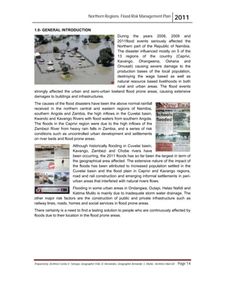 Northern Regions. Flood Risk Management Plan 2011
Prepared by: Architect Carlos V. Tamayo, Geographer Félix D. Hernández, Geographer Armando C. Muñiz , Architect Abel Gil Page 14
1.0- GENERAL INTRODUCTION
During the years 2008, 2009 and
2011flood events seriously affected the
Northern part of the Republic of Namibia.
The disaster influenced mostly on 5 of the
13 regions of the country (Caprivi,
Kavango, Ohangwena, Oshana and
Omusati) causing severe damage to the
production bases of the local population,
destroying the wage based as well as
natural resource based livelihoods in both
rural and urban areas. The flood events
strongly affected the urban and semi-urban lowland flood prone areas, causing extensive
damages to buildings and infrastructures.
The causes of the flood disasters have been the above normal rainfall
received in the northern central and eastern regions of Namibia,
southern Angola and Zambia, the high inflows in the Cuvelai basin,
Kwando and Kavango Rivers with flood waters from southern Angola.
The floods in the Caprivi region were due to the high inflows of the
Zambezi River from heavy rain falls in Zambia, and a series of risk
conditions such as uncontrolled urban development and settlements
on river beds and flood prone areas.
Although historically flooding in Cuvelai basin,
Kavango, Zambezi and Chobe rivers have
been occurring, the 2011 floods has so far been the largest in term of
the geographical area affected. The extensive nature of the impact of
the floods has been attributed to increased population settled in the
Cuvelai basin and the flood plain in Caprivi and Kavango regions,
road and rail construction and emerging informal settlements in peri-
urban areas that interfered with natural rivers flows.
Flooding in some urban areas in Ondangwa, Outapi, Helao Nafidi and
Katima Mulilo is mainly due to inadequate storm water drainage. The
other major risk factors are the construction of public and private infrastructure such as
railway lines, roads, homes and social services in flood prone areas.
There certainly is a need to find a lasting solution to people who are continuously affected by
floods due to their location in the flood prone areas.
 