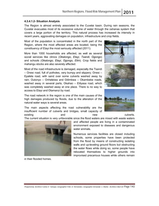 Northern Regions. Flood Risk Management Plan 2011
Prepared by: Architect Carlos V. Tamayo, Geographer Félix D. Hernández, Geographer Armando C. Muñiz , Architect Abel Gil Page 140
4.3.4.1.2- Situation Analysis
The Region is almost entirely associated to the Cuvelai basin. During rain seasons, the
Cuvelai evacuates most of its excessive volume of water through the oshanas system that
covers a large portion of the territory. This natural process has increased its intensity in
recent years, aggravating damages on population, infrastructure and crop fields.
Most of the population is concentrated in the north part of the
Region, where the most affected areas are located, being the
constituency of Etayi the most seriously affected (2011).
More than 1000 households are affected, as well as several
social services like clinics (Okalongo, Etayi, Tsandi, Ogongo)
and schools (Okalongo, Etayi, Ogongo, Elim). Crop fields and
mahangu stocks are also severely affected.
Most of the road infrastructure is damaged, especially the Tsandi
– Onesi road, full of potholes, very bumpy and slippery; Onesi –
Epalela road, with sand over some culverts washed away by
rain; Outonyo – Onheleiwa and Odimbwa – Okambebe roads,
washed away in several parts; Okahao – Etilyasa road, which
was completely washed away at one place. There is no way to
access to Etayi and Otamanzi by road.
The road network in the region is one of the main causes of the
high damages produced by floods, due to the alteration of the
natural water ways is several areas.
The main aspects affecting the road vulnerability are the
insufficient number of culverts and bridges, small capacity of
existing and new culverts.
The current situation is very unfavorable since the flood waters are mixed with waste waters
and affected people are living in a contaminated
environment exposed to diseases and dangerous
water animals.
Numerous services facilities are closed including
schools, some properties have been protected
from the flood by means of constructing isolating
walls and up-leveling ground floors but obstructing
the water flows while doing so, some people have
relocated themselves to higher grounds into
improvised precarious houses while others remain
in their flooded homes.
 
