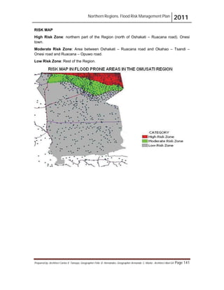 Northern Regions. Flood Risk Management Plan 2011
Prepared by: Architect Carlos V. Tamayo, Geographer Félix D. Hernández, Geographer Armando C. Muñiz , Architect Abel Gil Page 141
RISK MAP
High Risk Zone: northern part of the Region (north of Oshakati – Ruacana road). Onesi
town.
Moderate Risk Zone: Area between Oshakati – Ruacana road and Okahao – Tsandi –
Onesi road and Ruacana – Opuwo road.
Low Risk Zone: Rest of the Region.
 