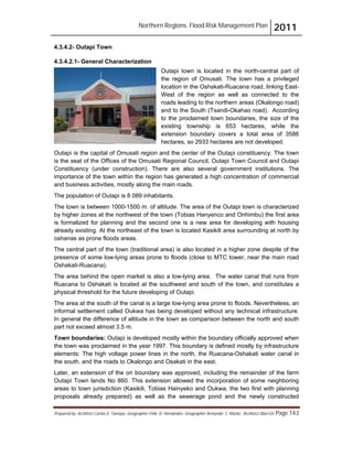 Northern Regions. Flood Risk Management Plan 2011
Prepared by: Architect Carlos V. Tamayo, Geographer Félix D. Hernández, Geographer Armando C. Muñiz , Architect Abel Gil Page 143
4.3.4.2- Outapi Town
4.3.4.2.1- General Characterization
Outapi town is located in the north-central part of
the region of Omusati. The town has a privileged
location in the Oshakati-Ruacana road, linking East-
West of the region as well as connected to the
roads leading to the northern areas (Okalongo road)
and to the South (Tsandi-Okahao road). According
to the proclaimed town boundaries, the size of the
existing township is 653 hectares, while the
extension boundary covers a total area of 3586
hectares, so 2933 hectares are not developed.
Outapi is the capital of Omusati region and the center of the Outapi constituency. The town
is the seat of the Offices of the Omusati Regional Council, Outapi Town Council and Outapi
Constituency (under construction). There are also several government institutions. The
importance of the town within the region has generated a high concentration of commercial
and business activities, mostly along the main roads.
The population of Outapi is 8 089 inhabitants.
The town is between 1000-1500 m. of altitude. The area of the Outapi town is characterized
by higher zones at the northwest of the town (Tobias Hanyenco and Onhimbu) the first area
is formalized for planning and the second one is a new area for developing with housing
already existing. At the northeast of the town is located Kasikili area surrounding at north by
oshanas as prone floods areas.
The central part of the town (traditional area) is also located in a higher zone despite of the
presence of some low-lying areas prone to floods (close to MTC tower, near the main road
Oshakati-Ruacana).
The area behind the open market is also a low-lying area. The water canal that runs from
Ruacana to Oshakati is located at the southwest and south of the town, and constitutes a
physical threshold for the future developing of Outapi.
The area at the south of the canal is a large low-lying area prone to floods. Nevertheless, an
informal settlement called Oukwa has being developed without any technical infrastructure.
In general the difference of altitude in the town as comparison between the north and south
part not exceed almost 3.5 m.
Town boundaries: Outapi is developed mostly within the boundary officially approved when
the town was proclaimed in the year 1997. This boundary is defined mostly by infrastructure
elements: The high voltage power lines in the north, the Ruacana-Oshakati water canal in
the south, and the roads to Okalongo and Osakati in the east.
Later, an extension of the on boundary was approved, including the remainder of the farm
Outapi Town lands No 860. This extension allowed the incorporation of some neighboring
areas to town jurisdiction (Kasikili, Tobias Hainyeko and Oukwa, the two first with planning
proposals already prepared) as well as the sewerage pond and the newly constructed
 