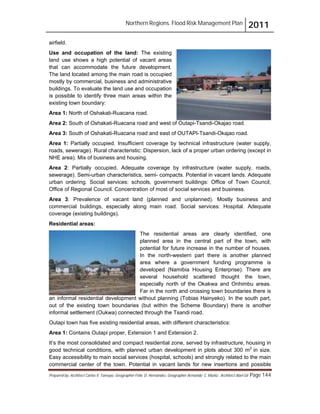 Northern Regions. Flood Risk Management Plan 2011
Prepared by: Architect Carlos V. Tamayo, Geographer Félix D. Hernández, Geographer Armando C. Muñiz , Architect Abel Gil Page 144
airfield.
Use and occupation of the land: The existing
land use shows a high potential of vacant areas
that can accommodate the future development.
The land located among the main road is occupied
mostly by commercial, business and administrative
buildings. To evaluate the land use and occupation
is possible to identify three main areas within the
existing town boundary:
Area 1: North of Oshakati-Ruacana road.
Area 2: South of Oshakati-Ruacana road and west of Outapi-Tsandi-Okajao road.
Area 3: South of Oshakati-Ruacana road and east of OUTAPI-Tsandi-Okajao road.
Area 1: Partially occupied. Insufficient coverage by technical infrastructure (water supply,
roads, sewerage). Rural characteristic: Dispersion, lack of a proper urban ordering (except in
NHE area). Mix of business and housing.
Area 2: Partially occupied. Adequate coverage by infrastructure (water supply, roads,
sewerage). Semi-urban characteristics, semi- compacts. Potential in vacant lands. Adequate
urban ordering. Social services: schools, government buildings: Office of Town Council,
Office of Regional Council. Concentration of most of social services and business.
Area 3: Prevalence of vacant land (planned and unplanned). Mostly business and
commercial buildings, especially along main road. Social services: Hospital. Adequate
coverage (existing buildings).
Residential areas:
The residential areas are clearly identified, one
planned area in the central part of the town, with
potential for future increase in the number of houses.
In the north-western part there is another planned
area where a government funding programme is
developed (Namibia Housing Enterprise). There are
several household scattered thought the town,
especially north of the Okakwa and Onhimbu areas.
Far in the north and crossing town boundaries there is
an informal residential development without planning (Tobias Hainyeko). In the south part,
out of the existing town boundaries (but within the Scheme Boundary) there is another
informal settlement (Oukwa) connected through the Tsandi road.
Outapi town has five existing residential areas, with different characteristics:
Area 1: Contains Outapi proper, Extension 1 and Extension 2.
It’s the most consolidated and compact residential zone, served by infrastructure, housing in
good technical conditions, with planned urban development in plots about 300 m2
in size.
Easy accessibility to main social services (hospital, schools) and strongly related to the main
commercial center of the town. Potential in vacant lands for new insertions and possible
 