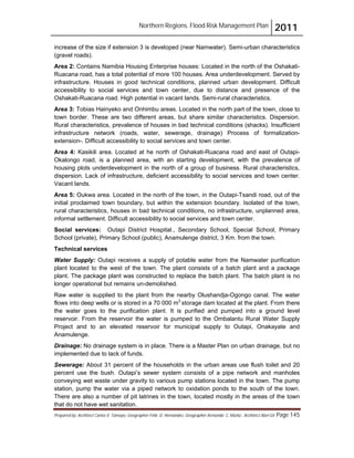 Northern Regions. Flood Risk Management Plan 2011
Prepared by: Architect Carlos V. Tamayo, Geographer Félix D. Hernández, Geographer Armando C. Muñiz , Architect Abel Gil Page 145
increase of the size if extension 3 is developed (near Namwater). Semi-urban characteristics
(gravel roads).
Area 2: Contains Namibia Housing Enterprise houses: Located in the north of the Oshakati-
Ruacana road, has a total potential of more 100 houses. Area underdevelopment. Served by
infrastructure. Houses in good technical conditions, planned urban development. Difficult
accessibility to social services and town center, due to distance and presence of the
Oshakati-Ruacana road. High potential in vacant lands. Semi-rural characteristics.
Area 3: Tobias Hainyeko and Onhimbu areas. Located in the north part of the town, close to
town border. These are two different areas, but share similar characteristics. Dispersion.
Rural characteristics, prevalence of houses in bad technical conditions (shacks). Insufficient
infrastructure network (roads, water, sewerage, drainage) Process of formalization-
extension-. Difficult accessibility to social services and town center.
Area 4: Kasikili area. Located at he north of Oshakati-Ruacana road and east of Outapi-
Okalongo road, is a planned area, with an starting development, with the prevalence of
housing plots underdevelopment in the north of a group of business. Rural characteristics,
dispersion. Lack of infrastructure, deficient accessibility to social services and town center.
Vacant lands.
Area 5: Oukwa area. Located in the north of the town, in the Outapi-Tsandi road, out of the
initial proclaimed town boundary, but within the extension boundary. Isolated of the town,
rural characteristics, houses in bad technical conditions, no infrastructure, unplanned area,
informal settlement. Difficult accessibility to social services and town center.
Social services: Outapi District Hospital., Secondary School, Special School, Primary
School (private), Primary School (public), Anamulenge district, 3 Km. from the town.
Technical services
Water Supply: Outapi receives a supply of potable water from the Namwater purification
plant located to the west of the town. The plant consists of a batch plant and a package
plant. The package plant was constructed to replace the batch plant. The batch plant is no
longer operational but remains un-demolished.
Raw water is supplied to the plant from the nearby Olushandja-Ogongo canal. The water
flows into deep wells or is stored in a 70 000 m3
storage dam located at the plant. From there
the water goes to the purification plant. It is purified and pumped into a ground level
reservoir. From the reservoir the water is pumped to the Ombalantu Rural Water Supply
Project and to an elevated reservoir for municipal supply to Outapi, Onakayate and
Anamulenge.
Drainage: No drainage system is in place. There is a Master Plan on urban drainage, but no
implemented due to lack of funds.
Sewerage: About 31 percent of the households in the urban areas use flush toilet and 20
percent use the bush. Outapi’s sewer system consists of a pipe network and manholes
conveying wet waste under gravity to various pump stations located in the town. The pump
station, pump the water via a piped network to oxidation ponds to the south of the town.
There are also a number of pit latrines in the town, located mostly in the areas of the town
that do not have wet sanitation.
 