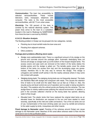 Northern Regions. Flood Risk Management Plan 2011
Prepared by: Architect Carlos V. Tamayo, Geographer Félix D. Hernández, Geographer Armando C. Muñiz , Architect Abel Gil Page 146
Communication: The town has accessibility to
selected services/facilities. These include
television, radio, newspaper, telephone and
computer. The radio is the most accessible
services/facilities, with 82.7 % en urban areas.
Electricity: The 100 percent of the town is
covered by the national electricity system. The
power lines arrive to the town to a substation
located in the road to Okalongo by NAMPOWER,
from there the town is serviced by NORED.
4.3.4.2.2- Situation Analysis
The flooding problem in Outapi can be grouped into two categories, namely
! Flooding due to local rainfall inside the town area and
! Flooding from adjacent oshanas.
! Other problems:
Package plant problems affecting storm water.
! Sludge room sedimentation tank: There is a significant amount of dry sludge on the
ground and concrete around the package plant. Automatic desludging does not
remove all sludge so sludge build up at the bottom of the hooper-shaped tanks. The
access covers and pipe work are removed at the bottom of the tanks (below the
lamella packs) and the sludge is jetted out. The lamella packs cover the whole
bottom of the tanks (no access from top) and the de-sludging pipes are goose-
necked, therefore this is the only way to remove the sludge. This sludge is
unhygienic and rainfall runoff carries it into the nearby oshanas where it may come
into contact with people.
! Sledging drying beds: The sledging drying beds are not frequently cleaned. The beds
are therefore filled with sludge and overgrown with reeds. This causes the retention
time of beds to be small and the water flows out as fast as it flows in. Also, the
recycle pump and level control are out of operation and no water is being recycled to
the plant. This explains why the unlined ponds are flowing into the oshanas. The raw
sludge flows to nearby watercourses polluting the natural environment. In addition, a
joint in the concrete collection channel on the drying beds has opened, allowing
water to flow trough.
! Elevated tank: The plastic tanks that have replaced the original steel tanks as an
elevated tower for distribution are exposed to the sun and have started to crack
severely, specifically at the inlet and outlet connections. Two of the six tanks are out
of use. Contamination of the town drinking water can occur by rainfall and entrance
to the water supply by birds, mosquitoes and other insects.
Flood damage to Namwater canal: Flooding of the oshanas around Outapi can cause
damage to the Namwater canal. Beaches of the canal allow oshanas water to flow into the
canal and in turn to the purification plant.
 